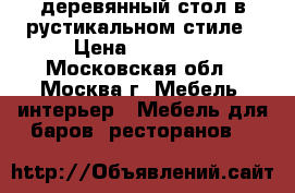 деревянный стол в рустикальном стиле › Цена ­ 12 000 - Московская обл., Москва г. Мебель, интерьер » Мебель для баров, ресторанов   